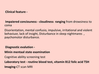 Clinical feature -
Impaiered conciouness - cloudiness ranging from drowsiness to
coma
Disorientation, mental confusio, impulsive, irritational and violent
behaviuor, lack of insight, Disturbance in sleep nightmares ,
paychomotor disturbance.
Diagnostic evalution -
Minin mentaal state examination
Cognitive ability screening test
Laboratory test - routine blood test, vitamin B12 folic acid TSH
Imaging-CT scan MRI
 