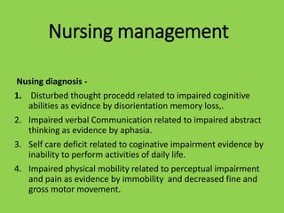 Nursing management
Nusing diagnosis -
1. Disturbed thought procedd related to impaired coginitive
abilities as evidnce by disorientation memory loss,.
2. Impaired verbal Communication related to impaired abstract
thinking as evidence by aphasia.
3. Self care deficit related to coginative impairment evidence by
inability to perform activities of daily life.
4. Impaired physical mobility related to perceptual impairment
and pain as evidence by immobility and decreased fine and
gross motor movement.
 