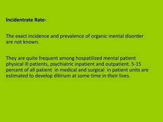 lncidentrate Rate-
The exact incidence and prevalence of organic mental disorder
are not known.
They are quite frequent among hospatilized mental patient
physical ill patients, psychiatric inpatient and outpatient. 5-15
percent of all patient in medical and surgical in patient units are
estimated to develop dilirium at some time in their lives.
 