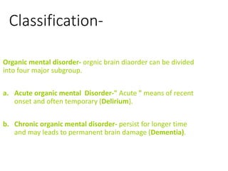 Classification-
Organic mental disorder- orgnic brain diaorder can be divided
into four major subgroup.
a. Acute organic mental Disorder-" Acute " means of recent
onset and often temporary (Delirium).
b. Chronic organic mental disorder- persist for longer time
and may leads to permanent brain damage (Dementia).
 