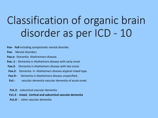 Classification of organic brain
disorder as per ICD - 10
Foo- Fo9 including symptomatic mental disorder.
Foo- Mental disorders
Foo.o- Dementia Alzehreimers disease.
Foo.-1 - Dementia in Alzeheimers disease with early onset
Foo.2- Dementia in Alzeheimers disease with late onset.
Foo.2- Dementia in Alzeheimers disease atypical mixed type.
Foo.9-- Dementia in Alzeheimers disease unspecified..
Fo1 - vascular dementia vascular dementia of acute onset.
Fo1.2- subcortical vascular dementia
Fo1.3 - mixed . Cortical and subcortical vascular dementia
Fo1.8 - other vascular dementia
 