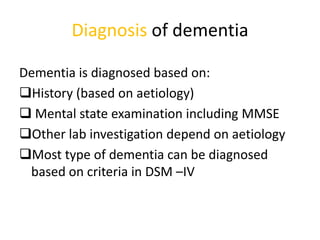 Diagnosis of dementia
Dementia is diagnosed based on:
History (based on aetiology)
 Mental state examination including MMSE
Other lab investigation depend on aetiology
Most type of dementia can be diagnosed
based on criteria in DSM –IV
 