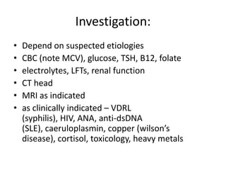 Investigation:
• Depend on suspected etiologies
• CBC (note MCV), glucose, TSH, B12, folate
• electrolytes, LFTs, renal function
• CT head
• MRI as indicated
• as clinically indicated – VDRL
(syphilis), HIV, ANA, anti-dsDNA
(SLE), caeruloplasmin, copper (wilson’s
disease), cortisol, toxicology, heavy metals
 