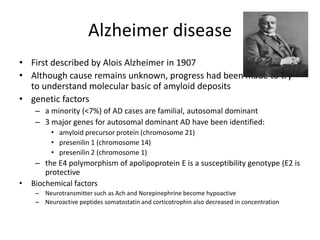 Alzheimer disease
• First described by Alois Alzheimer in 1907
• Although cause remains unknown, progress had been made to try
to understand molecular basic of amyloid deposits
• genetic factors
– a minority (<7%) of AD cases are familial, autosomal dominant
– 3 major genes for autosomal dominant AD have been identified:
• amyloid precursor protein (chromosome 21)
• presenilin 1 (chromosome 14)
• presenilin 2 (chromosome 1)
– the E4 polymorphism of apolipoprotein E is a susceptibility genotype (E2 is
protective
• Biochemical factors
– Neurotransmitter such as Ach and Norepinephrine become hypoactive
– Neuroactive peptides somatostatin and corticotrophin also decreased in concentration
 
