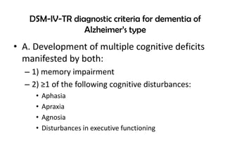 DSM-IV-TR diagnostic criteria for dementia of
Alzheimer’s type
• A. Development of multiple cognitive deficits
manifested by both:
– 1) memory impairment
– 2) ≥1 of the following cognitive disturbances:
• Aphasia
• Apraxia
• Agnosia
• Disturbances in executive functioning
 