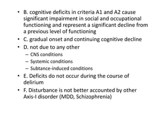 • B. cognitive deficits in criteria A1 and A2 cause
significant impairment in social and occupational
functioning and represent a significant decline from
a previous level of functioning
• C. gradual onset and continuing cognitive decline
• D. not due to any other
– CNS conditions
– Systemic conditions
– Subtance-induced conditions
• E. Deficits do not occur during the course of
delirium
• F. Disturbance is not better accounted by other
Axis-I disorder (MDD, Schizophrenia)
 