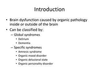 Introduction
• Brain dysfunction caused by organic pathology
inside or outside of the brain
• Can be classified by:
– Global syndromes
• Delirium
• Dementia
– Specific syndromes
• Amnesic syndrome
• Organic mood disorder
• Organic delusional state
• Organic personality disorder
 