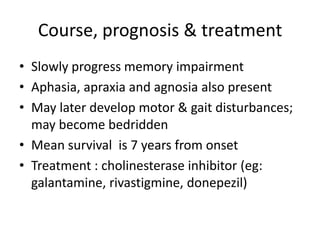Course, prognosis & treatment
• Slowly progress memory impairment
• Aphasia, apraxia and agnosia also present
• May later develop motor & gait disturbances;
may become bedridden
• Mean survival is 7 years from onset
• Treatment : cholinesterase inhibitor (eg:
galantamine, rivastigmine, donepezil)
 