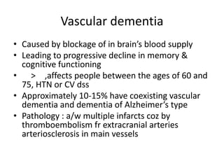 Vascular dementia
• Caused by blockage of in brain’s blood supply
• Leading to progressive decline in memory &
cognitive functioning
• > ,affects people between the ages of 60 and
75, HTN or CV dss
• Approximately 10-15% have coexisting vascular
dementia and dementia of Alzheimer’s type
• Pathology : a/w multiple infarcts coz by
thromboembolism fr extracranial arteries
arteriosclerosis in main vessels
 