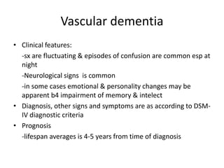 Vascular dementia
• Clinical features:
-sx are fluctuating & episodes of confusion are common esp at
night
-Neurological signs is common
-in some cases emotional & personality changes may be
apparent b4 impairment of memory & intelect
• Diagnosis, other signs and symptoms are as according to DSM-
IV diagnostic criteria
• Prognosis
-lifespan averages is 4-5 years from time of diagnosis
 