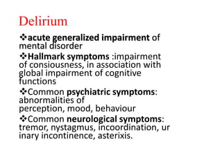 Delirium
acute generalized impairment of
mental disorder
Hallmark symptoms :impairment
of consiousness, in association with
global impairment of cognitive
functions
Common psychiatric symptoms:
abnormalities of
perception, mood, behaviour
Common neurological symptoms:
tremor, nystagmus, incoordination, ur
inary incontinence, asterixis.
 