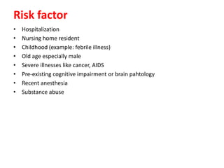 Risk factor
• Hospitalization
• Nursing home resident
• Childhood (example: febrile illness)
• Old age especially male
• Severe illnesses like cancer, AIDS
• Pre-existing cognitive impairment or brain pahtology
• Recent anesthesia
• Substance abuse
 