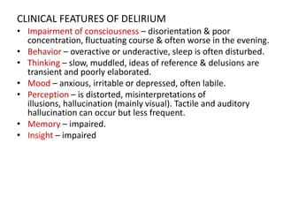 CLINICAL FEATURES OF DELIRIUM
• Impairment of consciousness – disorientation & poor
concentration, fluctuating course & often worse in the evening.
• Behavior – overactive or underactive, sleep is often disturbed.
• Thinking – slow, muddled, ideas of reference & delusions are
transient and poorly elaborated.
• Mood – anxious, irritable or depressed, often labile.
• Perception – is distorted, misinterpretations of
illusions, hallucination (mainly visual). Tactile and auditory
hallucination can occur but less frequent.
• Memory – impaired.
• Insight – impaired
 