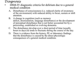 Diagnosis
• DSM-IV diagnostic criteria for delirium due to a general
medical condition
A. Disturbance of consciousness (i.e. reduced clarity of awareness
of the environment) with reduced ability to focus, sustain or shift
attention.
B. A change in cognition (such as memory
deficit, disorientation, language disturbance) or the development
of perceptual disturbance that is not better accounted for by a
preexisting, established or evolving dementia.
C. The disturbance develop over a short period of time (usually
hours to days) & tends to fluctuate during the course of the day.
D. There is evidence from the history, PE or laboratory findings
that the disturbance is caused by the direct physiologic
consequences of a general medical condition.
 