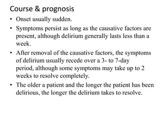Course & prognosis
• Onset usually sudden.
• Symptoms persist as long as the causative factors are
present, although delirium generally lasts less than a
week.
• After removal of the causative factors, the symptoms
of delirium usually recede over a 3- to 7-day
period, although some symptoms may take up to 2
weeks to resolve completely.
• The older a patient and the longer the patient has been
delirious, the longer the delirium takes to resolve.
 