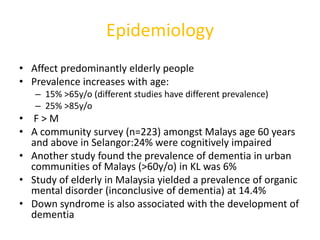 Epidemiology
• Affect predominantly elderly people
• Prevalence increases with age:
– 15% >65y/o (different studies have different prevalence)
– 25% >85y/o
• F > M
• A community survey (n=223) amongst Malays age 60 years
and above in Selangor:24% were cognitively impaired
• Another study found the prevalence of dementia in urban
communities of Malays (>60y/o) in KL was 6%
• Study of elderly in Malaysia yielded a prevalence of organic
mental disorder (inconclusive of dementia) at 14.4%
• Down syndrome is also associated with the development of
dementia
 