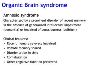 Amnesic syndrome
Characterized by a prominent disorder of recent memory
in the absence of generalized intellectual impairment
(dementia) or impaired of consciousness (delirium)
Clinical features:
• Recent memory severely impaired
• Remote memory spared
• Disorientation in time
• Confabulation
• Other cognitive function preserved
Organic Brain syndrome
 