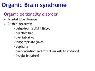 Organic personality disorder
• Frontal lobe damage
• Clinical features:
- behaviour is disinhibited
- overfamiliar
- overtalkative
- inappropriate jokes
- euphoria
- concentration and attention will be reduced
- insight impaired
Organic Brain syndrome
 