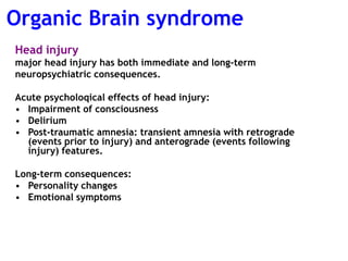 Head injury
major head injury has both immediate and long-term
neuropsychiatric consequences.
Acute psycholoqical effects of head injury:
• Impairment of consciousness
• Delirium
• Post-traumatic amnesia: transient amnesia with retrograde
(events prior to injury) and anterograde (events following
injury) features.
Long-term consequences:
• Personality changes
• Emotional symptoms
Organic Brain syndrome
 