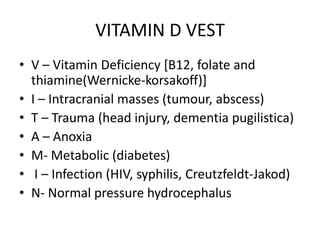 VITAMIN D VEST
• V – Vitamin Deficiency [B12, folate and
thiamine(Wernicke-korsakoff)]
• I – Intracranial masses (tumour, abscess)
• T – Trauma (head injury, dementia pugilistica)
• A – Anoxia
• M- Metabolic (diabetes)
• I – Infection (HIV, syphilis, Creutzfeldt-Jakod)
• N- Normal pressure hydrocephalus
 
