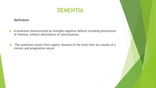 DEMENTIA
Definition
 A syndrome characterized by multiple cognitive defects including disturbance
of memory, without disturbance of consciousness.
 The syndrome results from organic diseases of the brain that are usually of a
chronic and progressive nature
 
