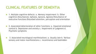 CLINICAL FEATURES OF DEMENTIA
 1. Multiple cognitive defects: a. Memory impairment: b. Other
cognitive disturbances: Aphasia, Apraxia, Agnosia Disturbance of
executive functions Disturbed attention, perception and orientation
 2. Associated deterioration of other functions: a. Impaired emotional
control b. Depression and anxiety c. Impairment of judgment d.
Psychotic symptoms
 3. Associated neurological manifestations: a. Usually late b. Various
sensory and motor manifestations c. incontinence and bedridden
 