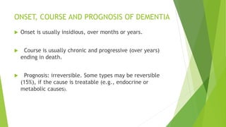 ONSET, COURSE AND PROGNOSIS OF DEMENTIA
 Onset is usually insidious, over months or years.
 Course is usually chronic and progressive (over years)
ending in death.
 Prognosis: irreversible. Some types may be reversible
(15%), if the cause is treatable (e.g., endocrine or
metabolic causes).
 
