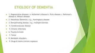ETIOLOGY OF DEMENTIA
 1. Degenerative diseases: a. Alzheimer's disease b. Pick's disease c. Parkinson's
disease d. Wilson's disease
 2. Hereditary Dementia, e.g., Huntington's disease
 3. Demyelinating disease, e.g., multiple sclerosis
 4. Cerebrovascular disease
 5. Chronic Infections
 6. Trauma to brain
 7. Tumor
 8. Metabolic disorders,
 9. Drugs & toxins (chronic exposure
 