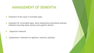 MANAGEMENT OF DEMENTIA
 Treatment of the cause in reversible types
 treatment for irreversible types. Some medications (anticholine-esterase
inhibitors) may help delay memory and cognitive decline.
 Supportive measures
 Symptomatic treatment for agitation, insomnia, psychotic
 
