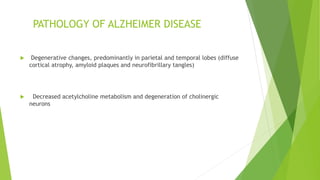 PATHOLOGY OF ALZHEIMER DISEASE
 Degenerative changes, predominantly in parietal and temporal lobes (diffuse
cortical atrophy, amyloid plaques and neurofibrillary tangles)
 Decreased acetylcholine metabolism and degeneration of cholinergic
neurons
 