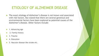ETIOLOGY OF ALZHEIMER DISEASE
 The exact etiology of Alzheimer’s disease is not known and associated
with risk factors. But stated that there are several genetical and
environmental factors have been explored as potential causes of the
Alzheimer’s disease. Other factors include:
 1. Advancing age
 2. Family history
 3. Trauma
 4. Education
 5. Vascular disease like stroke etc.
 