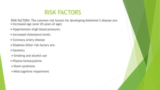 RISK FACTORS
RISK FACTORS: The common risk factors for developing Alzheimer’s disease are:
➢Increased age (over 65 years of age)
➢Hypertension (high blood pressure)
➢Increased cholesterol levels
➢Coronary artery disease
➢Diabetes Other risk factors are:
➢Genetics
➢Smoking and alcohol use
➢Plasma homocysteine
➢Down syndrome
➢Mild cognitive impairment
 