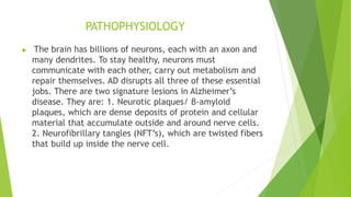 PATHOPHYSIOLOGY
 The brain has billions of neurons, each with an axon and
many dendrites. To stay healthy, neurons must
communicate with each other, carry out metabolism and
repair themselves. AD disrupts all three of these essential
jobs. There are two signature lesions in Alzheimer’s
disease. They are: 1. Neurotic plaques/ β-amyloid
plaques, which are dense deposits of protein and cellular
material that accumulate outside and around nerve cells.
2. Neurofibrillary tangles (NFT’s), which are twisted fibers
that build up inside the nerve cell.
 