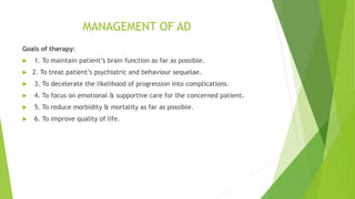 MANAGEMENT OF AD
Goals of therapy:
 1. To maintain patient’s brain function as far as possible.
 2. To treat patient’s psychiatric and behaviour sequelae.
 3. To decelerate the likelihood of progression into complications.
 4. To focus on emotional & supportive care for the concerned patient.
 5. To reduce morbidity & mortality as far as possible.
 6. To improve quality of life.
 