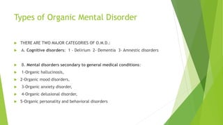 Types of Organic Mental Disorder
 THERE ARE TWO MAJOR CATEGORIES OF O.M.D.:
 A. Cognitive disorders: 1 - Delirium 2- Dementia 3- Amnestic disorders
 B. Mental disorders secondary to general medical conditions:
 1-Organic hallucinosis,
 2-Organic mood disorders,
 3-Organic anxiety disorder,
 4-Organic delusional disorder,
 5-Organic personality and behavioral disorders
 
