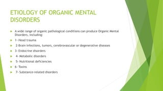 ETIOLOGY OF ORGANIC MENTAL
DISORDERS
 A wide range of organic pathological conditions can produce Organic Mental
Disorders, including:
 1- Head trauma
 2-Brain infections, tumors, cerebrovascular or degenerative diseases
 3- Endocrine disorders
 4- Metabolic disorders
 5- Nutritional deficiencies
 6- Toxins
 7- Substance-related disorders
 