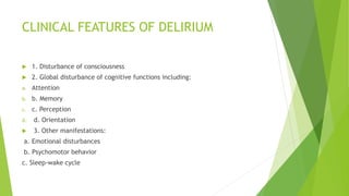 CLINICAL FEATURES OF DELIRIUM
 1. Disturbance of consciousness
 2. Global disturbance of cognitive functions including:
a. Attention
b. b. Memory
c. c. Perception
d. d. Orientation
 3. Other manifestations:
a. Emotional disturbances
b. Psychomotor behavior
c. Sleep-wake cycle
 