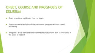 ONSET, COURSE AND PROGNOSIS OF
DELIRIUM
 Onset is acute or rapid (over hours or days).
 Course shows typical diurnal fluctuations of symptoms with nocturnal
worsening.
 Prognosis: It is a transient condition that resolves within days to few weeks if
the cause is treated
 