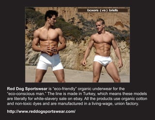 Red Dog Sportswear is “eco-friendly” organic underwear for the
“eco-conscious man.” The line is made in Turkey, which means these models
are literally for white-slavery sale on ebay. All the products use organic cotton
and non-toxic dyes and are manufactured in a living-wage, union factory.
http://www.reddogsportswear.com/
 