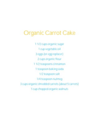 Organic Carrot Cake
            1 1/2 cups organic sugar
               1 cup vegetable oil
            3 eggs (or egg replacer)
              2 cups organic flour
           1 1/2 teaspoons cinnamon
            1 teaspoon baking soda
               1/2 teaspoon salt
             1/4 teaspoon nutmeg
3 cups organic shredded carrots (about 5 carrots)
        1 cup chopped organic walnuts
 