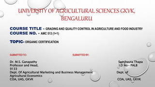 UNIVERSITY OF AGRICULTURAL SCIENCES GKVK,
BENGALURU
COURSE TITLE - GRADING AND QUALITY CONTROL IN AGRICULTURE AND FOOD INDUSTRY
COURSE NO. - AMC 513 (1+1)
TOPIC- ORGANIC CERTIFICATION
SUBMITTEDTO- SUBMITTEDBY-
Dr. M.S. Ganapathy Samjhauta Thapa
Professor and Head, I.D No- PALB
9133
Dept. Of Agricultural Marketing and Business Management Dept. of
Agricultural Economics
COA, UAS, GKVK COA, UAS, GKVK
 