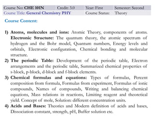 Course No: CHE 101N Credit: 3.0 Year: First Semester: Second
Course Title: General Chemistry PHY Course Status: Theory
Course Content:
1) Atoms, molecules and ions: Atomic Theory, components of atoms.
Electronic Structure: The quantum theory, the atomic spectrum of
hydrogen and the Bohr model, Quantum numbers, Energy levels and
orbitals, Electronic configuration, Chemical bonding and molecular
structure.
2) The periodic Table: Development of the periodic table, Electron
arrangements and the periodic table, Summarized chemical properties of
s-block, p-block, d-block and f-block elements.
3) Chemical formulas and equations: Types of formulas, Percent
composition from formula, Formulas from experiment, Formulas of ionic
compounds, Names of compounds, Writing and balancing chemical
equations, Mass relations in reactions, Limiting reagent and theoretical
yield. Concept of mole, Solution: different concentration units.
4) Acids and Bases: Theories and Modern definition of acids and bases,
Dissociation constant, strength, pH, Buffer solution etc.
 