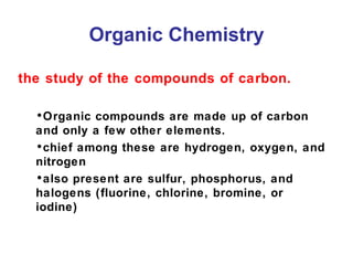 Organic Chemistry
the study of the compounds of carbon.
•Organic compounds are made up of carbon
and only a few other elements.
•chief among these are hydrogen, oxygen, and
nitrogen
•also present are sulfur, phosphorus, and
halogens (fluorine, chlorine, bromine, or
iodine)

 