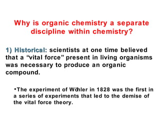 Why is organic chemistry a separate
discipline within chemistry?
1) Historical: scientists at one time believed
that a “vital force” present in living organisms
was necessary to produce an organic
compound.
•The experiment of Wö
hler in 1828 was the first in
a series of experiments that led to the demise of
the vital force theory.

 