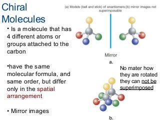 Chiral
Molecules
• Is a molecule that has
4 different atoms or
groups attached to the
carbon
•have the same
molecular formula, and
same order, but differ
only in the spatial
arrangement
• Mirror images

No mater how
they are rotated
they can not be
superimposed

 