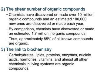2) The sheer number of organic compounds
– Chemists have discovered or made over 10 million
organic compounds and an estimated 100,000
new ones are discovered or made each year.
– By comparison, chemists have discovered or made
an estimated 1.7 million inorganic compounds.
– Thus, approximately 85% of all known compounds
are organic.

3) The link to biochemistry
– Carbohydrates, lipids, proteins, enzymes, nucleic
acids, hormones, vitamins, and almost all other
chemicals in living systems are organic
compounds.

 