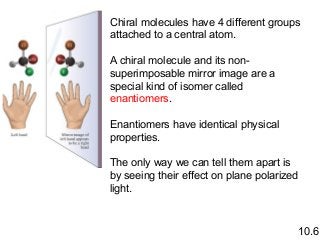 Chiral molecules have 4 different groups
attached to a central atom.
A chiral molecule and its nonsuperimposable mirror image are a
special kind of isomer called
enantiomers.
Enantiomers have identical physical
properties.
The only way we can tell them apart is
by seeing their effect on plane polarized
light.

10.6

 