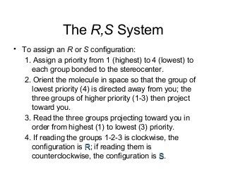 The R,S System
• To assign an R or S configuration:
1. Assign a priority from 1 (highest) to 4 (lowest) to
each group bonded to the stereocenter.
2. Orient the molecule in space so that the group of
lowest priority (4) is directed away from you; the
three groups of higher priority (1-3) then project
toward you.
3. Read the three groups projecting toward you in
order from highest (1) to lowest (3) priority.
4. If reading the groups 1-2-3 is clockwise, the
configuration is R; if reading them is
counterclockwise, the configuration is S.

 