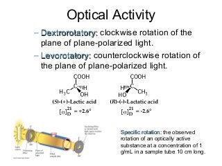 Optical Activity
– Dextrorotatory: clockwise rotation of the
plane of plane-polarized light.
– Levorotatory: counterclockwise rotation of
the plane of plane-polarized light.

Specific rotation: the observed
rotation of an optically active
substance at a concentration of 1
g/mL in a sample tube 10 cm long.

 