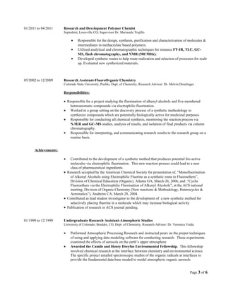 01/2011 to 04/2011 Research and Development Polymer Chemist
Septodont, Louisville CO; Supervisor Dr. Marianela Trujillo
• Responsible for the design, synthesis, purification and characterization of molecules &
intermediates in methacrylate based polymers.
• Utilized analytical and chromatographic techniques for instance FT-IR, TLC, GC-
MS, flash chromatography, and NMR (500 MHz).
• Developed synthetic routes to help route realization and selection of processes for scale
up. Evaluated new synthesized materials.
05/2002 to 12/2009 Research Assistant-FluoroOrganic Chemistry
Colorado State University; Pueblo, Dept. of Chemistry, Research Advisor: Dr. Melvin Druelinger
Responsibilities:
• Responsible for a project studying the fluorination of alkenyl alcohols and five-membered
heteroaromatic compounds via electrophilic fluorination.
• Worked in a group setting on the discovery process of a synthetic methodology to
synthesize compounds which are potentially biologically active for medicinal purposes.
• Responsible for conducting all chemical synthesis, monitoring the reaction process via
N.M.R and GC-MS studies, analysis of results, and isolation of final products via column
chromatography.
• Responsible for interpreting, and communicating research results to the research group on a
routine basis.
Achievements:
• Contributed to the development of a synthetic method that produces potential bio-active
molecules via electrophilic fluorination. This new reaction process could lead to a new
class of pharmaceutical ingredients.
• Research accepted by the American Chemical Society for presentation of, “Monofluorination
of Alkenyl Alcohols using Electrophilic Fluorine as a synthetic route to Fluoroethers”,
Division of Chemical Education (Organic), Atlanta GA, March-26, 2006, and “Cyclic
Fluoroethers via the Electrophilic Fluorination of Alkenyl Alcohols”, at the ACS national
meeting, Division of Organic Chemistry (New reactions & Methodology, Heterocycles &
Aeromatics”), Anaheim CA, March 28, 2004.
• Contributed as lead student investigator to the development of a new synthetic method for
selectively placing fluorine in a molecule which may increase biological activity
• Publication of research in ACS journal pending.
01/1999 to 12/1999 Undergraduate Research Assistant-Atmospheric Studies
University of Colorado; Boulder, CO, Dept. of Chemistry, Research Advisor: Dr. Veronica Vaida
• Performed Atmospheric Processing Research and instructed peers on the proper techniques
of using and applying data modeling software for conducting research. These experiments
examined the effects of aerosols on the earth’s upper atmosphere
• Awarded the Camile and Henry Dreyfus Environmental Fellowship. This fellowship
involved chemical research at the interface between chemistry and environmental science
The specific project entailed spectroscopic studies of the organic radicals at interfaces to
provide the fundamental data base needed to model atmospheric organic aerosols
Page 3 of 6
 